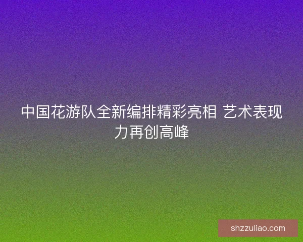 中国花游队全新编排精彩亮相 艺术表现力再创高峰