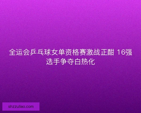 全运会乒乓球女单资格赛激战正酣 16强选手争夺白热化