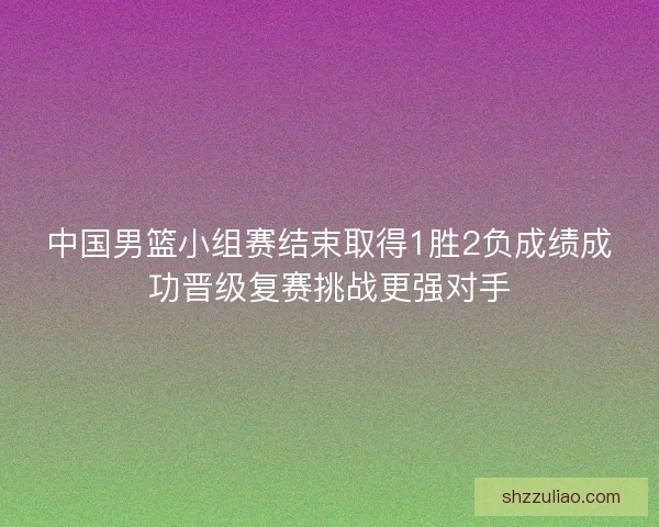 中国男篮小组赛结束取得1胜2负成绩成功晋级复赛挑战更强对手