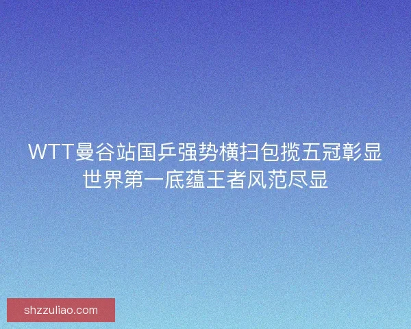WTT曼谷站国乒强势横扫包揽五冠彰显世界第一底蕴王者风范尽显