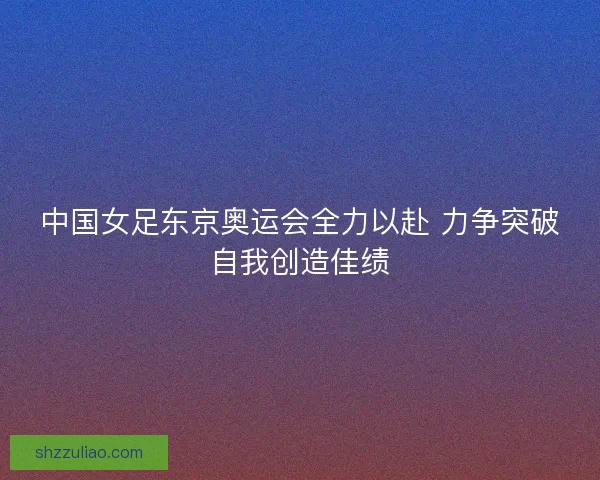 中国女足东京奥运会全力以赴 力争突破自我创造佳绩