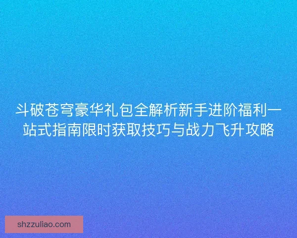斗破苍穹豪华礼包全解析新手进阶福利一站式指南限时获取技巧与战力飞升攻略