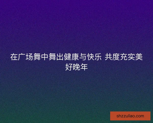 在广场舞中舞出健康与快乐 共度充实美好晚年