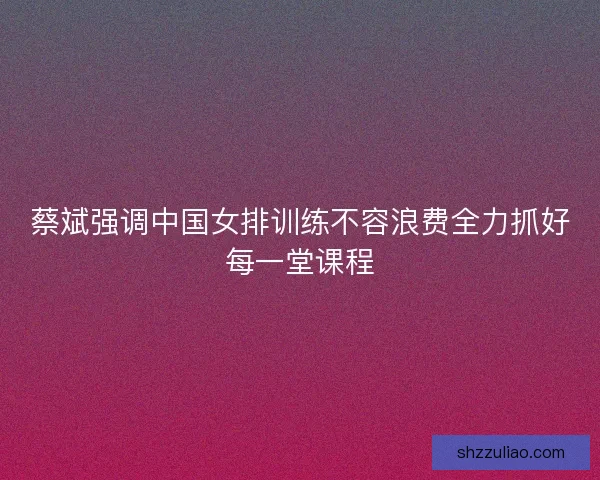 蔡斌强调中国女排训练不容浪费全力抓好每一堂课程
