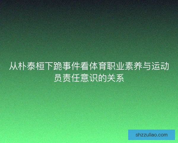 从朴泰桓下跪事件看体育职业素养与运动员责任意识的关系 从朴泰桓下跪事件看体育职业素养与运动员责任意识的关系
