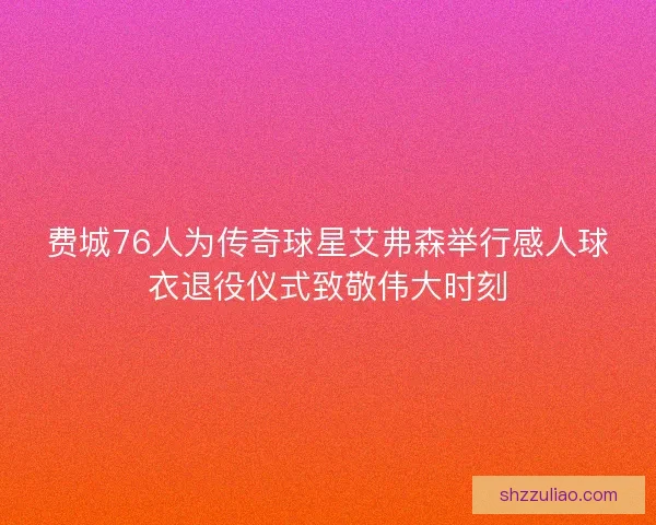 费城76人为传奇球星艾弗森举行感人球衣退役仪式致敬伟大时刻 费城76人为传奇球星艾弗森举行感人球衣退役仪式致敬伟大时刻