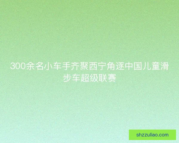 300余名小车手齐聚西宁角逐中国儿童滑步车超级联赛 300余名小车手齐聚西宁角逐中国儿童滑步车超级联赛