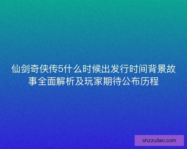 仙剑奇侠传5什么时候出发行时间背景故事全面解析及玩家期待公布历程