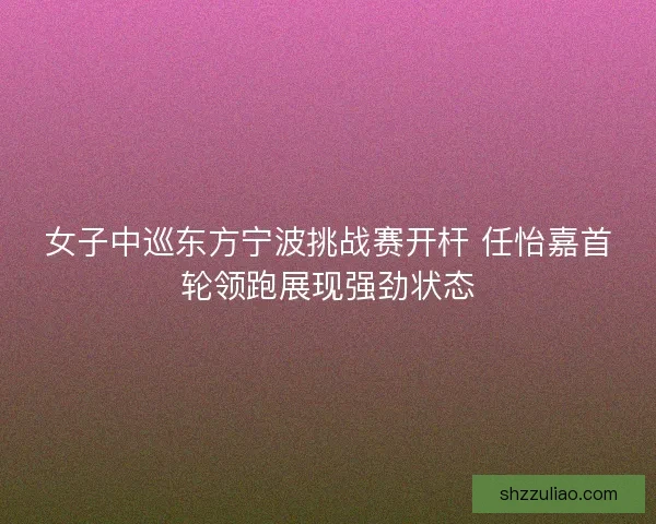女子中巡东方宁波挑战赛开杆 任怡嘉首轮领跑展现强劲状态